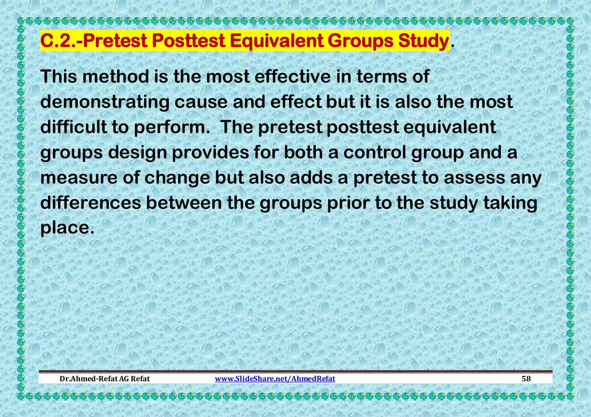 C.2.-Pretest Posttest Equivalent Groups Study.
This method is the most effective in terms of
demonstrating cause and effect but it is also the most
difficult to perform. The pretest posttest equivalent
groups design provides for both a control group and a
measure of change but also adds a pretest to assess any
differences between the groups prior to the study taking
place.

Dr.Ahmed-Refat AG Refat

www.SlideShare.net/AhmedRefat

58

 