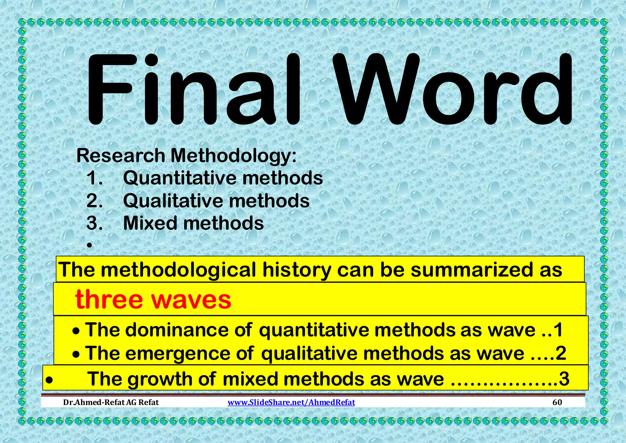 Final Word

Research Methodology:
1. Quantitative methods
2. Qualitative methods
3. Mixed methods
•

The methodological history can be summarized as

three waves
 The dominance of quantitative methods as wave ..1
 The emergence of qualitative methods as wave ….2

The growth of mixed methods as wave ……………..3
Dr.Ahmed-Refat AG Refat

www.SlideShare.net/AhmedRefat

60

 
