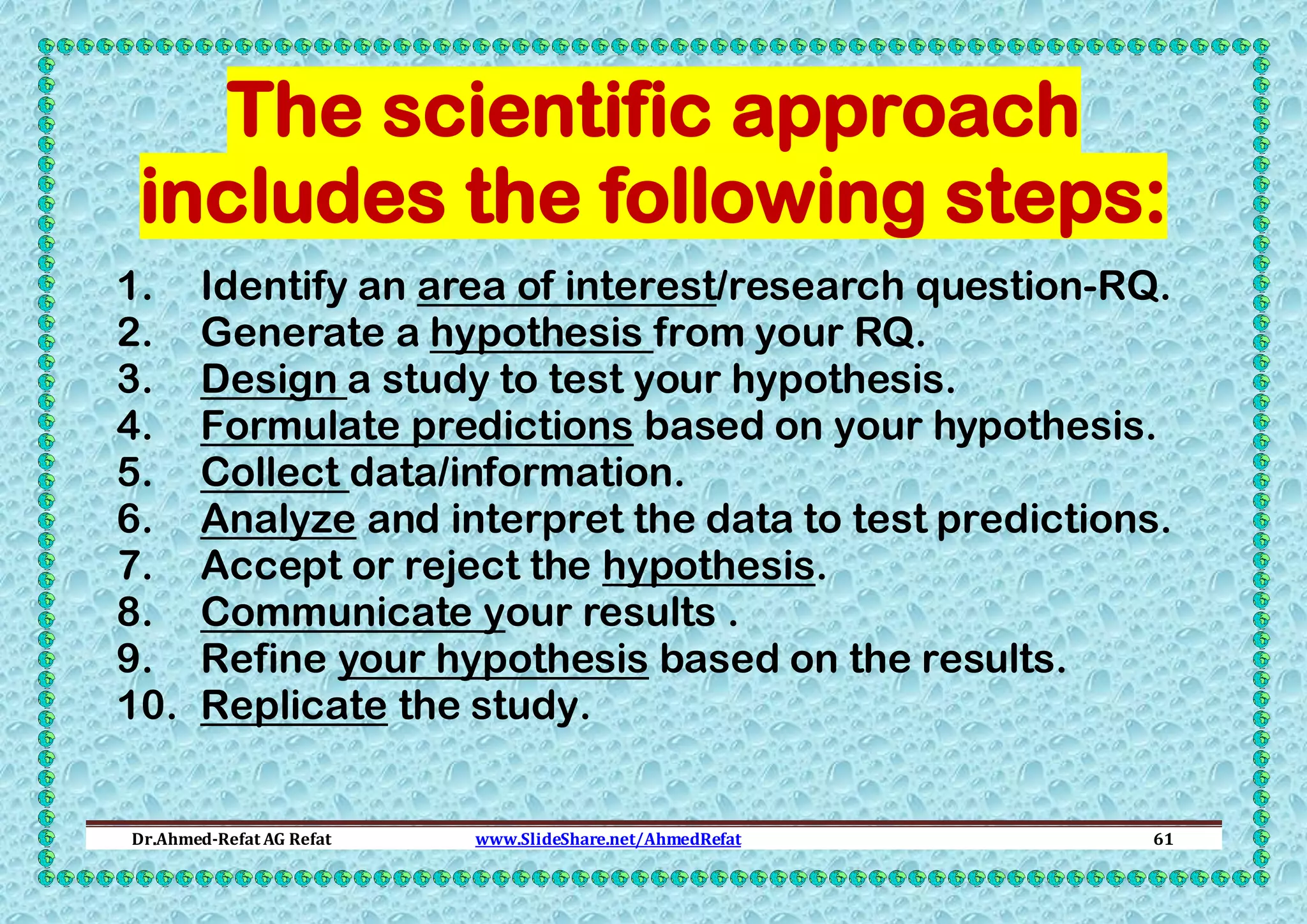The scientific approach
includes the following steps:
1.
2.
3.
4.
5.
6.
7.
8.
9.
10.

Identify an area of interest/research question-RQ.
Generate a hypothesis from your RQ.
Design a study to test your hypothesis.
Formulate predictions based on your hypothesis.
Collect data/information.
Analyze and interpret the data to test predictions.
Accept or reject the hypothesis.
Communicate your results .
Refine your hypothesis based on the results.
Replicate the study.

Dr.Ahmed-Refat AG Refat

www.SlideShare.net/AhmedRefat

61

 