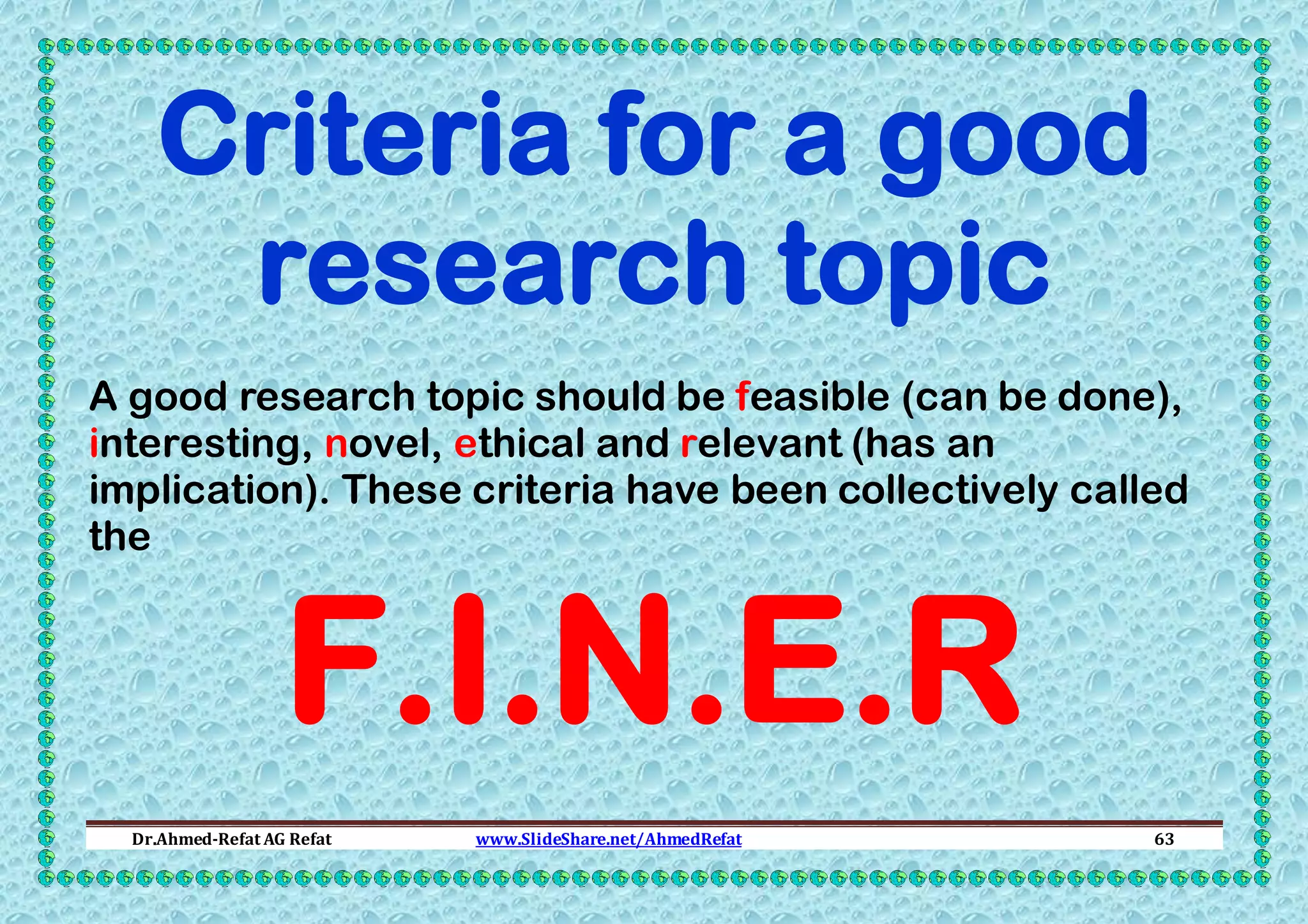 Criteria for a good
research topic
A good research topic should be feasible (can be done),
interesting, novel, ethical and relevant (has an
implication). These criteria have been collectively called
the

F.I.N.E.R

Dr.Ahmed-Refat AG Refat

www.SlideShare.net/AhmedRefat

63

 