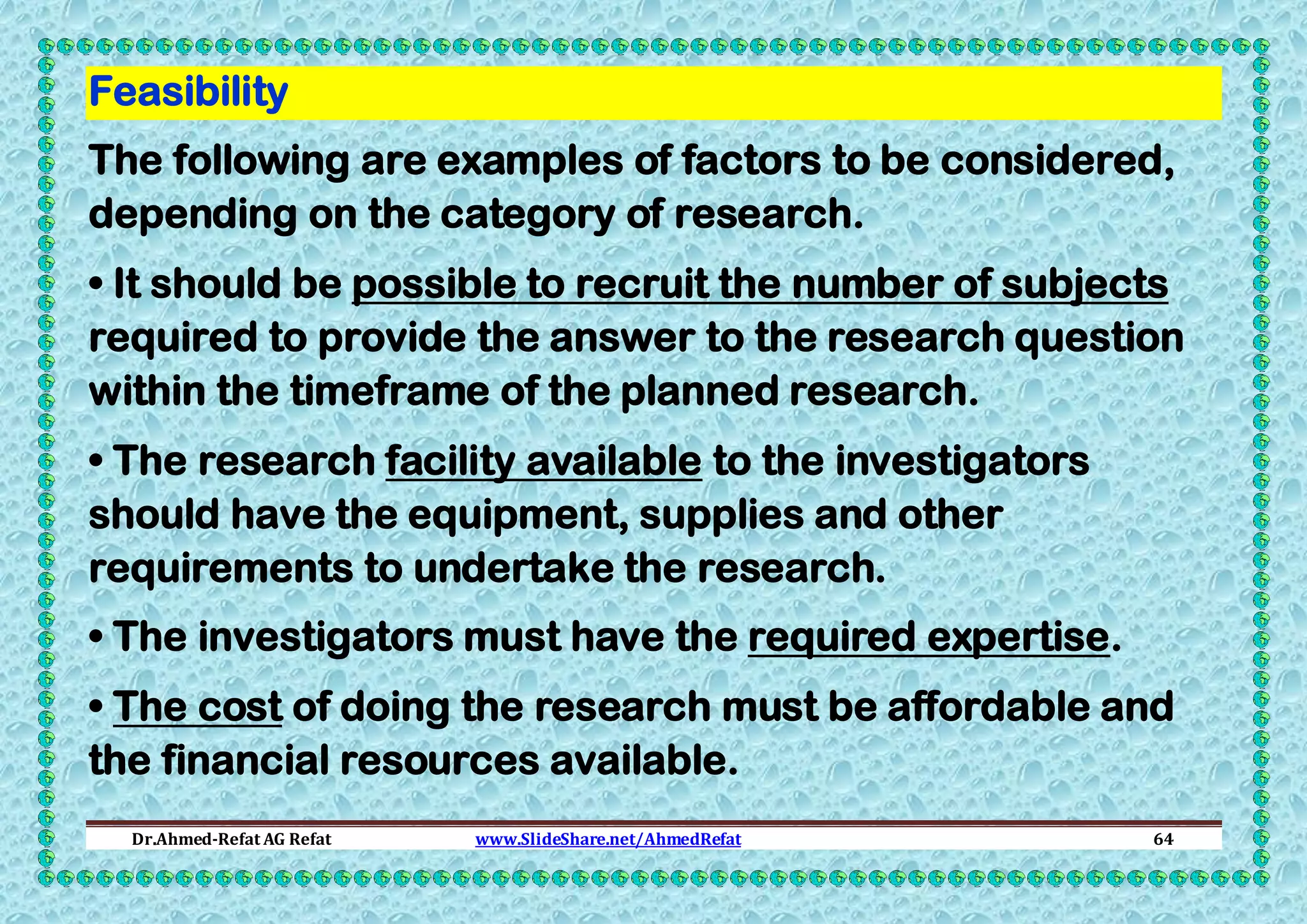 Feasibility
The following are examples of factors to be considered,
depending on the category of research.
• It should be possible to recruit the number of subjects
required to provide the answer to the research question
within the timeframe of the planned research.
• The research facility available to the investigators
should have the equipment, supplies and other
requirements to undertake the research.
• The investigators must have the required expertise.
• The cost of doing the research must be affordable and
the financial resources available.
Dr.Ahmed-Refat AG Refat

www.SlideShare.net/AhmedRefat

64

 