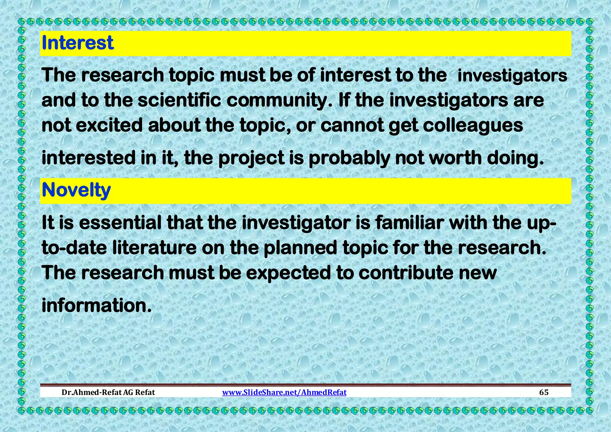 Interest
The research topic must be of interest to the investigators
and to the scientific community. If the investigators are
not excited about the topic, or cannot get colleagues
interested in it, the project is probably not worth doing.
Novelty
It is essential that the investigator is familiar with the upto-date literature on the planned topic for the research.
The research must be expected to contribute new
information.

Dr.Ahmed-Refat AG Refat

www.SlideShare.net/AhmedRefat

65

 