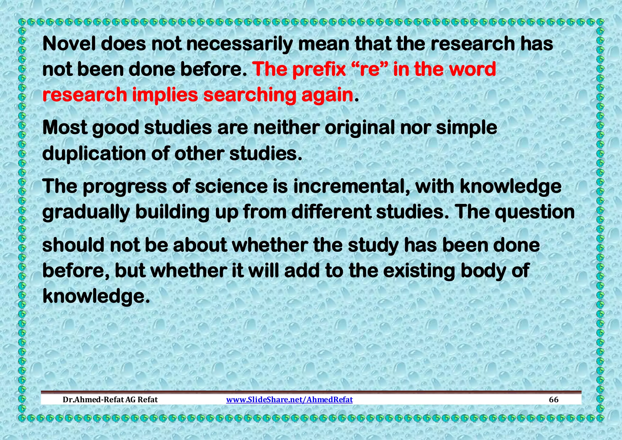 Novel does not necessarily mean that the research has
not been done before. The prefix “re” in the word
research implies searching again.
Most good studies are neither original nor simple
duplication of other studies.
The progress of science is incremental, with knowledge
gradually building up from different studies. The question
should not be about whether the study has been done
before, but whether it will add to the existing body of
knowledge.

Dr.Ahmed-Refat AG Refat

www.SlideShare.net/AhmedRefat

66

 