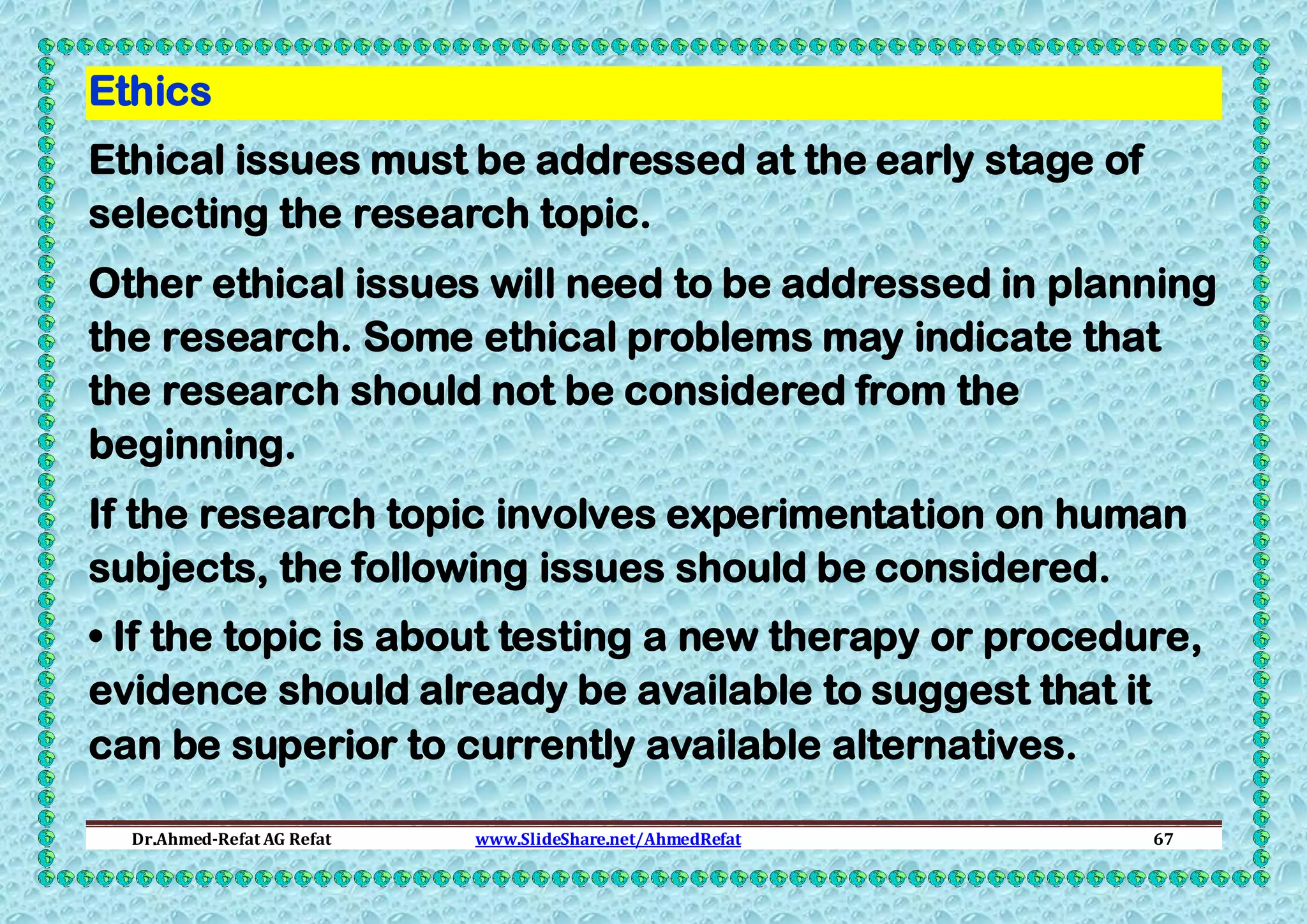 Ethics
Ethical issues must be addressed at the early stage of
selecting the research topic.
Other ethical issues will need to be addressed in planning
the research. Some ethical problems may indicate that
the research should not be considered from the
beginning.
If the research topic involves experimentation on human
subjects, the following issues should be considered.
• If the topic is about testing a new therapy or procedure,
evidence should already be available to suggest that it
can be superior to currently available alternatives.
Dr.Ahmed-Refat AG Refat

www.SlideShare.net/AhmedRefat

67

 