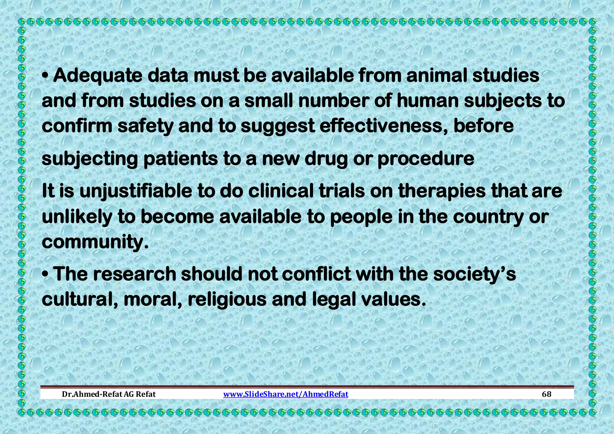 • Adequate data must be available from animal studies
and from studies on a small number of human subjects to
confirm safety and to suggest effectiveness, before
subjecting patients to a new drug or procedure
It is unjustifiable to do clinical trials on therapies that are
unlikely to become available to people in the country or
community.
• The research should not conflict with the society’s
cultural, moral, religious and legal values.

Dr.Ahmed-Refat AG Refat

www.SlideShare.net/AhmedRefat

68

 