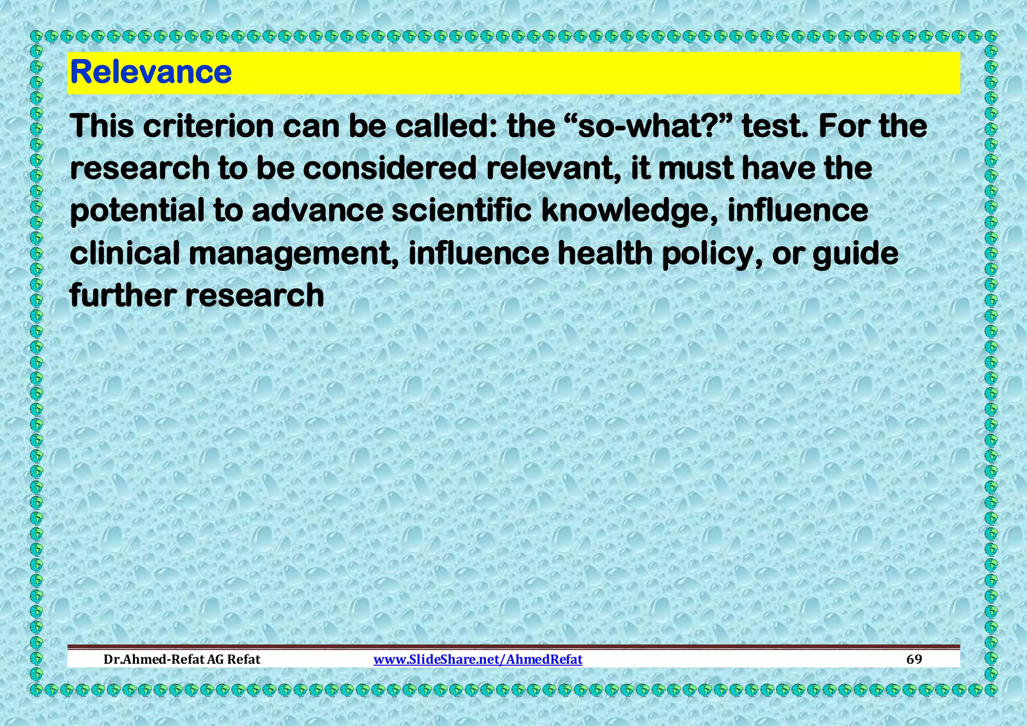 Relevance
This criterion can be called: the “so-what?” test. For the
research to be considered relevant, it must have the
potential to advance scientific knowledge, influence
clinical management, influence health policy, or guide
further research

Dr.Ahmed-Refat AG Refat

www.SlideShare.net/AhmedRefat

69

 