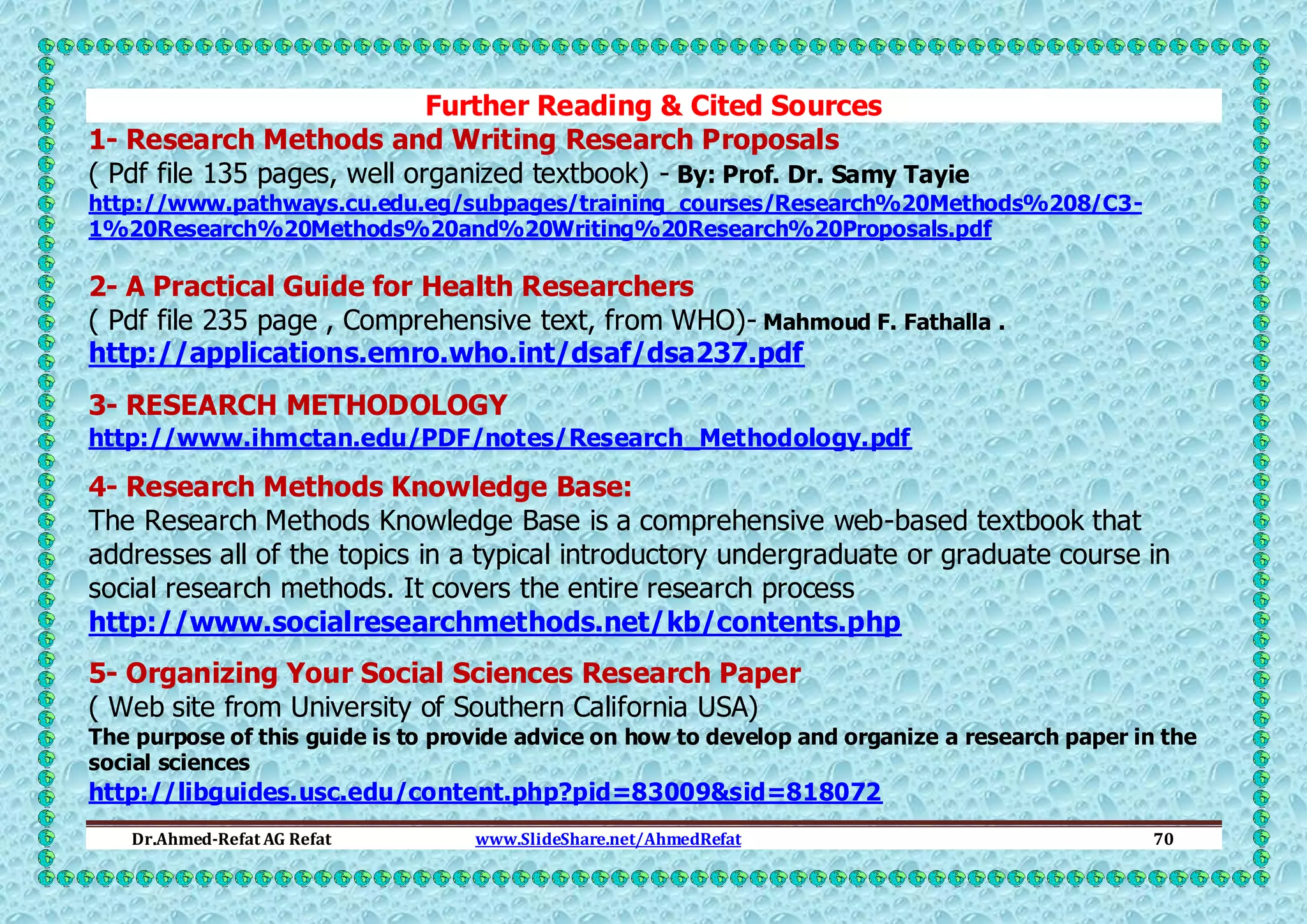 Further Reading & Cited Sources
1- Research Methods and Writing Research Proposals
( Pdf file 135 pages, well organized textbook) - By: Prof. Dr. Samy Tayie
http://www.pathways.cu.edu.eg/subpages/training_courses/Research%20Methods%208/C31%20Research%20Methods%20and%20Writing%20Research%20Proposals.pdf

2- A Practical Guide for Health Researchers
( Pdf file 235 page , Comprehensive text, from WHO)- Mahmoud F. Fathalla .
http://applications.emro.who.int/dsaf/dsa237.pdf
3- RESEARCH METHODOLOGY
http://www.ihmctan.edu/PDF/notes/Research_Methodology.pdf

4- Research Methods Knowledge Base:
The Research Methods Knowledge Base is a comprehensive web-based textbook that
addresses all of the topics in a typical introductory undergraduate or graduate course in
social research methods. It covers the entire research process
http://www.socialresearchmethods.net/kb/contents.php
5- Organizing Your Social Sciences Research Paper
( Web site from University of Southern California USA)
The purpose of this guide is to provide advice on how to develop and organize a research paper in the
social sciences

http://libguides.usc.edu/content.php?pid=83009&sid=818072
Dr.Ahmed-Refat AG Refat

www.SlideShare.net/AhmedRefat

70

 