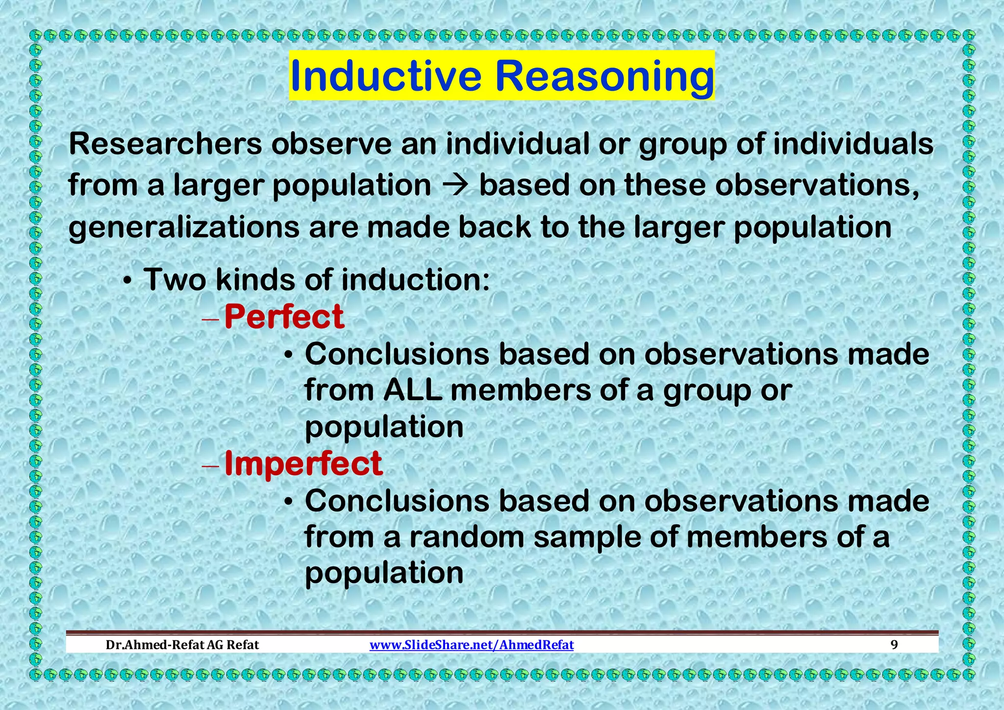 Inductive Reasoning
Researchers observe an individual or group of individuals
from a larger population  based on these observations,
generalizations are made back to the larger population
• Two kinds of induction:

– Perfect

• Conclusions based on observations made
from ALL members of a group or
population

– Imperfect

• Conclusions based on observations made
from a random sample of members of a
population

Dr.Ahmed-Refat AG Refat

www.SlideShare.net/AhmedRefat

9

 
