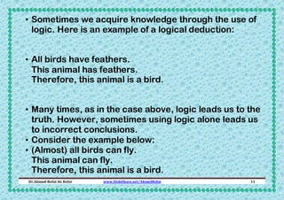 • Sometimes we acquire knowledge through the use of
logic. Here is an example of a logical deduction:
• All birds have feathers.
This animal has feathers.
Therefore, this animal is a bird.
• Many times, as in the case above, logic leads us to the
truth. However, sometimes using logic alone leads us
to incorrect conclusions.
• Consider the example below:
• (Almost) all birds can fly.
This animal can fly.
Therefore, this animal is a bird.
Dr.Ahmed-Refat AG Refat

www.SlideShare.net/AhmedRefat

11

 