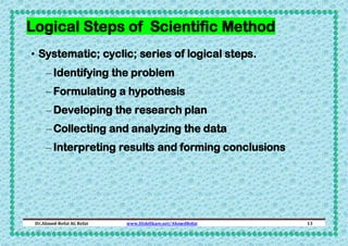 Logical Steps of Scientific Method
• Systematic; cyclic; series of logical steps.
– Identifying the problem
– Formulating a hypothesis
– Developing the research plan
– Collecting and analyzing the data
– Interpreting results and forming conclusions

Dr.Ahmed-Refat AG Refat

www.SlideShare.net/AhmedRefat

13

 