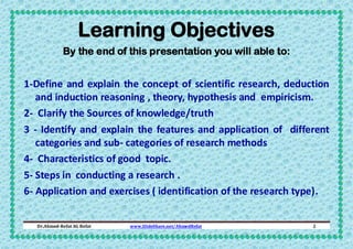 Learning Objectives
By the end of this presentation you will able to:

1-Define and explain the concept of scientific research, deduction
and induction reasoning , theory, hypothesis and empiricism.
2- Clarify the Sources of knowledge/truth
3 - Identify and explain the features and application of different
categories and sub- categories of research methods
4- Characteristics of good topic.
5- Steps in conducting a research .
6- Application and exercises ( identification of the research type).
Dr.Ahmed-Refat AG Refat

www.SlideShare.net/AhmedRefat

2

 