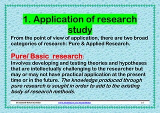 1. Application of research
study
From the point of view of application, there are two broad
categories of research: Pure & Applied Research.

.

Pure/ Basic research:
Involves developing and testing theories and hypotheses
that are intellectually challenging to the researcher but
may or may not have practical application at the present
time or in the future. The knowledge produced through

pure research is sought in order to add to the existing
body of research methods.
Dr.Ahmed-Refat AG Refat

www.SlideShare.net/AhmedRefat

21

 