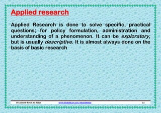 Applied research
Applied Research is done to solve specific, practical
questions; for policy formulation, administration and
understanding of a phenomenon. It can be exploratory,
but is usually descriptive. It is almost always done on the
basis of basic research

Dr.Ahmed-Refat AG Refat

www.SlideShare.net/AhmedRefat

22

 