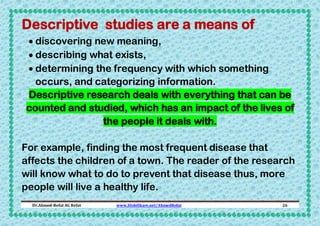 Descriptive studies are a means of
 discovering new meaning,
 describing what exists,
 determining the frequency with which something
occurs, and categorizing information.
Descriptive research deals with everything that can be
counted and studied, which has an impact of the lives of
the people it deals with.
For example, finding the most frequent disease that
affects the children of a town. The reader of the research
will know what to do to prevent that disease thus, more
people will live a healthy life.
Dr.Ahmed-Refat AG Refat

www.SlideShare.net/AhmedRefat

26

 