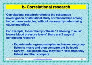 b- Correlational research
Correlational research refers to the systematic
investigation or statistical study of relationships among
two or more variables, without necessarily determining
cause and effect.
For example, to test the hypothesis “ Listening to music
lowers blood pressure levels” there are 2 ways of
conducting research
• Experimental – group samples and make one group
listen to music and then compare the Bp levels
• Survey – ask people how they feel ? How often they
listen? And then compare
Dr.Ahmed-Refat AG Refat

www.SlideShare.net/AhmedRefat

28

 