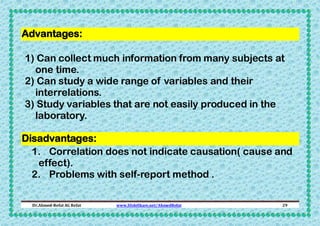 Advantages:
1) Can collect much information from many subjects at
one time.
2) Can study a wide range of variables and their
interrelations.
3) Study variables that are not easily produced in the
laboratory.
Disadvantages:
1. Correlation does not indicate causation( cause and
effect).
2. Problems with self-report method .
Dr.Ahmed-Refat AG Refat

www.SlideShare.net/AhmedRefat

29

 