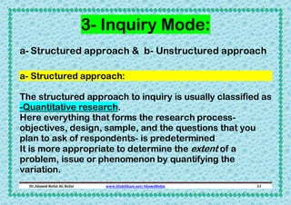 3- Inquiry Mode:
a- Structured approach & b- Unstructured approach
a- Structured approach:
The structured approach to inquiry is usually classified as
-Quantitative research.
Here everything that forms the research processobjectives, design, sample, and the questions that you
plan to ask of respondents- is predetermined
It is more appropriate to determine the extent of a
problem, issue or phenomenon by quantifying the
variation.
Dr.Ahmed-Refat AG Refat

www.SlideShare.net/AhmedRefat

31

 