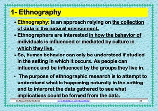 1- Ethnography
 Ethnography: is an approach relying on the collection
of data in the natural environment.
 Ethnographers are interested in how the behavior of
individuals is influenced or mediated by culture in
which they live.
 So, human behavior can only be understood if studied
in the setting in which it occurs. As people can
influence and be influenced by the groups they live in.
• The purpose of ethnographic research is to attempt to
understand what is happening naturally in the setting
and to interpret the data gathered to see what
implications could be formed from the data.
Dr.Ahmed-Refat AG Refat

www.SlideShare.net/AhmedRefat

35

 