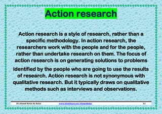 Action research
Action research is a style of research, rather than a
specific methodology. In action research, the
researchers work with the people and for the people,
rather than undertake research on them. The focus of
action research is on generating solutions to problems
identified by the people who are going to use the results
of research. Action research is not synonymous with
qualitative research. But it typically draws on qualitative
methods such as interviews and observations.
Dr.Ahmed-Refat AG Refat

www.SlideShare.net/AhmedRefat

42

 
