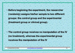 • Before beginning the experiment, the researcher
(randomly) assigns his/her sample to two different
groups: the control group and the experimental
(treatment group or clinical group).

• The control group receives no manipulation of the IV
(no treatment), whereas the experimental group
receives the manipulation of the IV

Dr.Ahmed-Refat AG Refat

www.SlideShare.net/AhmedRefat

46

 