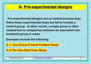A- Pre-experimental designs
Pre-experimental designs are so named because they
follow basic experimental steps but fail to include a
control group. In other words, a single group is often
studied but no comparison between an equivalent nontreatment group is made.
Examples include the following:
A.1- One Group Pretest Posttest Study
A.2-The One-Shot Case Study
Dr.Ahmed-Refat AG Refat

www.SlideShare.net/AhmedRefat

49

 