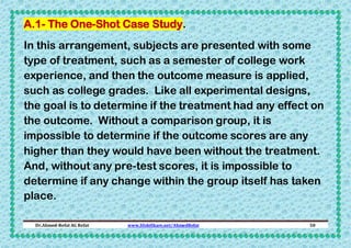 A.1- The One-Shot Case Study.
In this arrangement, subjects are presented with some
type of treatment, such as a semester of college work
experience, and then the outcome measure is applied,
such as college grades. Like all experimental designs,
the goal is to determine if the treatment had any effect on
the outcome. Without a comparison group, it is
impossible to determine if the outcome scores are any
higher than they would have been without the treatment.
And, without any pre-test scores, it is impossible to
determine if any change within the group itself has taken
place.
Dr.Ahmed-Refat AG Refat

www.SlideShare.net/AhmedRefat

50

 