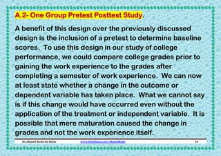A.2- One Group Pretest Posttest Study.
A benefit of this design over the previously discussed
design is the inclusion of a pretest to determine baseline
scores. To use this design in our study of college
performance, we could compare college grades prior to
gaining the work experience to the grades after
completing a semester of work experience. We can now
at least state whether a change in the outcome or
dependent variable has taken place. What we cannot say
is if this change would have occurred even without the
application of the treatment or independent variable. It is
possible that mere maturation caused the change in
grades and not the work experience itself.
Dr.Ahmed-Refat AG Refat

www.SlideShare.net/AhmedRefat

51

 