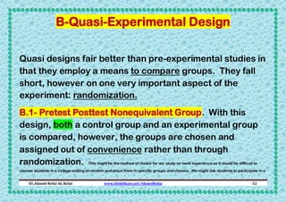 B-Quasi-Experimental Design
Quasi designs fair better than pre-experimental studies in
that they employ a means to compare groups. They fall
short, however on one very important aspect of the
experiment: randomization.
B.1- Pretest Posttest Nonequivalent Group. With this
design, both a control group and an experimental group
is compared, however, the groups are chosen and
assigned out of convenience rather than through
randomization. This might be the method of choice for our study on work experience as it would be difficult to
choose students in a college setting at random and place them in specific groups and classes. We might ask students to participate in a
Dr.Ahmed-Refat AG Refat

www.SlideShare.net/AhmedRefat

52

 