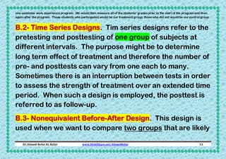 one-semester work experience program. We would then measure all of the students’ grades prior to the start of the program and then
again after the program. Those students who participated would be our treatment group; those who did not would be our control group.

B.2- Time Series Designs. Tim series designs refer to the
pretesting and posttesting of one group of subjects at
different intervals. The purpose might be to determine
long term effect of treatment and therefore the number of
pre- and posttests can vary from one each to many.
Sometimes there is an interruption between tests in order
to assess the strength of treatment over an extended time
period. When such a design is employed, the posttest is
referred to as follow-up.
B.3- Nonequivalent Before-After Design. This design is
used when we want to compare two groups that are likely
Dr.Ahmed-Refat AG Refat

www.SlideShare.net/AhmedRefat

53

 