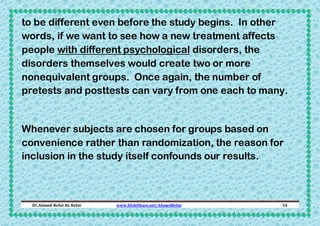 to be different even before the study begins. In other
words, if we want to see how a new treatment affects
people with different psychological disorders, the
disorders themselves would create two or more
nonequivalent groups. Once again, the number of
pretests and posttests can vary from one each to many.

Whenever subjects are chosen for groups based on
convenience rather than randomization, the reason for
inclusion in the study itself confounds our results.

Dr.Ahmed-Refat AG Refat

www.SlideShare.net/AhmedRefat

54

 
