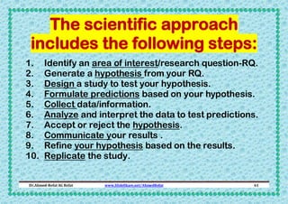 The scientific approach
includes the following steps:
1.
2.
3.
4.
5.
6.
7.
8.
9.
10.

Identify an area of interest/research question-RQ.
Generate a hypothesis from your RQ.
Design a study to test your hypothesis.
Formulate predictions based on your hypothesis.
Collect data/information.
Analyze and interpret the data to test predictions.
Accept or reject the hypothesis.
Communicate your results .
Refine your hypothesis based on the results.
Replicate the study.

Dr.Ahmed-Refat AG Refat

www.SlideShare.net/AhmedRefat

61

 