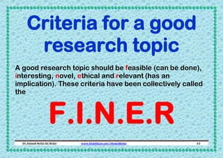 Criteria for a good
research topic
A good research topic should be feasible (can be done),
interesting, novel, ethical and relevant (has an
implication). These criteria have been collectively called
the

F.I.N.E.R

Dr.Ahmed-Refat AG Refat

www.SlideShare.net/AhmedRefat

63

 