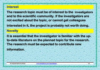 Interest
The research topic must be of interest to the investigators
and to the scientific community. If the investigators are
not excited about the topic, or cannot get colleagues
interested in it, the project is probably not worth doing.
Novelty
It is essential that the investigator is familiar with the upto-date literature on the planned topic for the research.
The research must be expected to contribute new
information.

Dr.Ahmed-Refat AG Refat

www.SlideShare.net/AhmedRefat

65

 