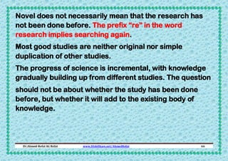 Novel does not necessarily mean that the research has
not been done before. The prefix “re” in the word
research implies searching again.
Most good studies are neither original nor simple
duplication of other studies.
The progress of science is incremental, with knowledge
gradually building up from different studies. The question
should not be about whether the study has been done
before, but whether it will add to the existing body of
knowledge.

Dr.Ahmed-Refat AG Refat

www.SlideShare.net/AhmedRefat

66

 