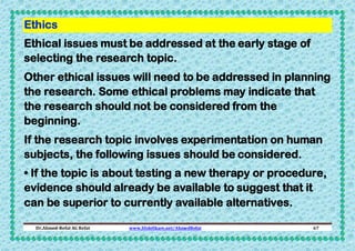 Ethics
Ethical issues must be addressed at the early stage of
selecting the research topic.
Other ethical issues will need to be addressed in planning
the research. Some ethical problems may indicate that
the research should not be considered from the
beginning.
If the research topic involves experimentation on human
subjects, the following issues should be considered.
• If the topic is about testing a new therapy or procedure,
evidence should already be available to suggest that it
can be superior to currently available alternatives.
Dr.Ahmed-Refat AG Refat

www.SlideShare.net/AhmedRefat

67

 