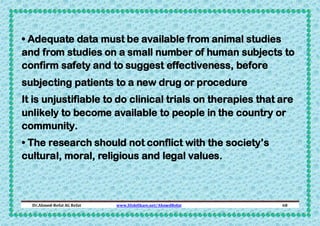 • Adequate data must be available from animal studies
and from studies on a small number of human subjects to
confirm safety and to suggest effectiveness, before
subjecting patients to a new drug or procedure
It is unjustifiable to do clinical trials on therapies that are
unlikely to become available to people in the country or
community.
• The research should not conflict with the society’s
cultural, moral, religious and legal values.

Dr.Ahmed-Refat AG Refat

www.SlideShare.net/AhmedRefat

68

 