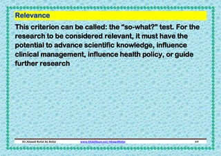 Relevance
This criterion can be called: the “so-what?” test. For the
research to be considered relevant, it must have the
potential to advance scientific knowledge, influence
clinical management, influence health policy, or guide
further research

Dr.Ahmed-Refat AG Refat

www.SlideShare.net/AhmedRefat

69

 