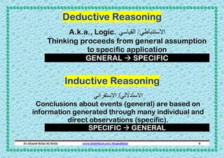 Deductive Reasoning
A.k.a., Logic. ‫االستنباطي/ القياسي‬
Thinking proceeds from general assumption
to specific application
GENERAL  SPECIFIC

Inductive Reasoning
‫االستداللي/ االستقرائي‬
Conclusions about events (general) are based on
information generated through many individual and
direct observations (specific).
SPECIFIC  GENERAL
Dr.Ahmed-Refat AG Refat

www.SlideShare.net/AhmedRefat

8

 
