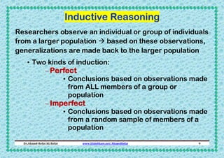 Inductive Reasoning
Researchers observe an individual or group of individuals
from a larger population  based on these observations,
generalizations are made back to the larger population
• Two kinds of induction:

– Perfect

• Conclusions based on observations made
from ALL members of a group or
population

– Imperfect

• Conclusions based on observations made
from a random sample of members of a
population

Dr.Ahmed-Refat AG Refat

www.SlideShare.net/AhmedRefat

9

 
