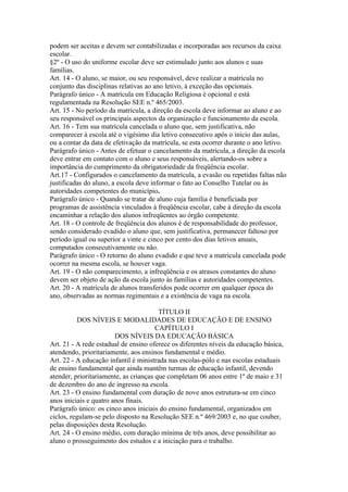 podem ser aceitas e devem ser contabilizadas e incorporadas aos recursos da caixa
escolar.
§2º - O uso do uniforme escolar deve ser estimulado junto aos alunos e suas
famílias.
Art. 14 - O aluno, se maior, ou seu responsável, deve realizar a matrícula no
conjunto das disciplinas relativas ao ano letivo, à exceção das opcionais.
Parágrafo único - A matrícula em Educação Religiosa é opcional e está
regulamentada na Resolução SEE n.º 465/2003.
Art. 15 - No período da matrícula, a direção da escola deve informar ao aluno e ao
seu responsável os principais aspectos da organização e funcionamento da escola.
Art. 16 - Tem sua matrícula cancelada o aluno que, sem justificativa, não
comparecer à escola até o vigésimo dia letivo consecutivo após o início das aulas,
ou a contar da data de efetivação da matrícula, se esta ocorrer durante o ano letivo.
Parágrafo único - Antes de efetuar o cancelamento da matrícula, a direção da escola
deve entrar em contato com o aluno e seus responsáveis, alertando-os sobre a
importância do cumprimento da obrigatoriedade da freqüência escolar.
Art.17 - Configurados o cancelamento da matrícula, a evasão ou repetidas faltas não
justificadas do aluno, a escola deve informar o fato ao Conselho Tutelar ou às
autoridades competentes do município.
Parágrafo único - Quando se tratar de aluno cuja família é beneficiada por
programas de assistência vinculados à freqüência escolar, cabe à direção da escola
encaminhar a relação dos alunos infreqüentes ao órgão competente.
Art. 18 - O controle de freqüência dos alunos é de responsabilidade do professor,
sendo considerado evadido o aluno que, sem justificativa, permanecer faltoso por
período igual ou superior a vinte e cinco por cento dos dias letivos anuais,
computados consecutivamente ou não.
Parágrafo único - O retorno do aluno evadido e que teve a matricula cancelada pode
ocorrer na mesma escola, se houver vaga.
Art. 19 - O não comparecimento, a infreqüência e os atrasos constantes do aluno
devem ser objeto de ação da escola junto às famílias e autoridades competentes.
Art. 20 - A matrícula de alunos transferidos pode ocorrer em qualquer época do
ano, observadas as normas regimentais e a existência de vaga na escola.

                                        TÍTULO II
          DOS NÍVEIS E MODALIDADES DE EDUCAÇÃO E DE ENSINO
                                       CAPÍTULO I
                        DOS NÍVEIS DA EDUCAÇÃO BÁSICA
Art. 21 - A rede estadual de ensino oferece os diferentes níveis da educação básica,
atendendo, prioritariamente, aos ensinos fundamental e médio.
Art. 22 - A educação infantil é ministrada nas escolas-pólo e nas escolas estaduais
de ensino fundamental que ainda mantêm turmas de educação infantil, devendo
atender, prioritariamente, as crianças que completam 06 anos entre 1º de maio e 31
de dezembro do ano de ingresso na escola.
Art. 23 - O ensino fundamental com duração de nove anos estrutura-se em cinco
anos iniciais e quatro anos finais.
Parágrafo único: os cinco anos iniciais do ensino fundamental, organizados em
ciclos, regulam-se pelo disposto na Resolução SEE n.º 469/2003 e, no que couber,
pelas disposições desta Resolução.
Art. 24 - O ensino médio, com duração mínima de três anos, deve possibilitar ao
aluno o prosseguimento dos estudos e a iniciação para o trabalho.
 