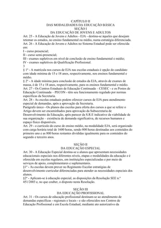CAPÍTULO II
                   DAS MODALIDADES DA EDUCAÇÃO BÁSICA
                                        SEÇÃO I
                      DA EDUCAÇÃO DE JOVENS E ADULTOS
Art. 25 - A Educação de Jovens e Adultos - EJA - destina-se àqueles que desejam
retomar os estudos, no ensino fundamental ou médio, numa estratégia diferenciada.
Art. 26 - A Educação de Jovens e Adultos no Sistema Estadual pode ser oferecida
em:
I - curso presencial;
II - curso semi-presencial;
III - exames supletivos em nível de conclusão de ensino fundamental e médio;
IV - exames supletivos de Qualificação Profissional.
3
§ 1º - A matrícula nos cursos de EJA nas escolas estaduais é opção do candidato
com idade mínima de 15 e 18 anos, respectivamente, nos ensinos fundamental e
médio.
§ 2º - A idade mínima para conclusão de estudos da EJA, através de exames de
massa, é de 15 e 18 anos, respectivamente, para os ensinos fundamental e médio.
Art. 27 - Os Centros Estaduais de Educação Continuada – CESEC - e os Postos de
Educação Continuada – PECON - têm seu funcionamento regulado por normas
específicas da Secretaria.
Art. 28 - As escolas estaduais podem oferecer cursos de EJA para atendimento
especial de demandas, após a aprovação da Secretaria.
Parágrafo único - Os planos das escolas para oferta dos cursos a que se refere o
Artigo devem ser encaminhados para aprovação da Subsecretaria de
Desenvolvimento da Educação, após parecer da S.R.E indicativo da viabilidade de
sua organização – existência de demanda significativa, de recursos humanos e
espaço físico disponíveis.
Art. 29 - o currículo do curso de ensino médio, na modalidade EJA, será organizado
com carga horária total de 1600 horas, sendo 800 horas destinadas aos conteúdos do
primeiro ano e as 800 horas restantes divididas igualmente para os conteúdos do
segundo e terceiro anos.

                                       SEÇÃO II
                             DA EDUCAÇÃO ESPECIAL
Art. 30 - A Educação Especial destina-se a alunos que apresentam necessidades
educacionais especiais nos diferentes níveis, etapas e modalidades da educação e é
oferecida em escolas regulares, em instituições especializadas e por meio de
serviços de apoio, complementares e suplementares.
§1º - As escolas devem prever no Regimento Escolar estratégias de
desenvolvimento curricular diferenciadas para atender as necessidades especiais dos
alunos.
§2º - Aplicam-se à educação especial, as disposições da Resolução SEE n.º
451/2003 e, no que couber, o disposto nesta Resolução.

                                      SEÇÃO III
                          DA EDUCAÇÃO PROFISSIONAL
Art. 31 - Os cursos de educação profissional destinam-se ao atendimento de
demandas específicas - regionais e locais - e são oferecidos nos Centros de
Educação Profissional e em Escola Estadual, mediante ato autorizativo da
 