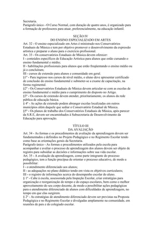 Secretaria.
Parágrafo único - O Curso Normal, com duração de quatro anos, é organizado para
a formação de professores para atuar, preferencialmente, na educação infantil.

                                         SEÇÃO IV
                       DO ENSINO ESPECIALIZADO EM ARTES
Art. 32 - O ensino especializado em Artes é ministrado nos Conservatórios
Estaduais de Música e tem por objetivo promover o desenvolvimento da expressão
artística e preparar o aluno para o exercício profissional.
Art. 33 - Os conservatórios Estaduais de Música devem oferecer:
I - conteúdos específicos de Educação Artística para alunos que estão cursando o
ensino fundamental e médio;
II - habilitações profissionais para alunos que estão freqüentando o ensino médio ou
já o concluíram;
III - cursos de extensão para alunos e comunidade em geral.
§1º - Para ingresso nos cursos de nível médio, o aluno deve apresentar certificado
de conclusão do ensino fundamental e submeter-se a exame de capacitação, na
forma regimental.
§2º - Os Conservatórios Estaduais de Música devem articular-se com as escolas de
ensino fundamental e médio para o cumprimento do disposto no Artigo.
§3º - Os cursos de extensão devem atender, prioritariamente, os alunos da rede
pública de educação básica.
§ 4º - As ações de extensão podem abranger escolas localizadas em outros
municípios além daquele que sediar o Conservatório Estadual de Música.
§5º - Os planos de trabalho dos Conservatórios Estaduais de Música, após parecer
da S.R.E, devem ser encaminhados à Subsecretaria de Desenvolvimento da
Educação para aprovação.

                                        TÍTULO III
                                    DA AVALIAÇÃO
Art. 34 - As formas e os procedimentos de avaliação da aprendizagem devem ser
fundamentados e definidos no Projeto Pedagógico e no Regimento Escolar tendo
como base as orientações gerais da Secretaria.
Parágrafo único - As formas e procedimentos utilizados pela escola para
acompanhar e avaliar o processo de aprendizagem dos alunos devem ser objeto de
registro para subsidiar as decisões e informações sobre sua vida escolar.
Art. 35 - A avaliação da aprendizagem, como parte integrante do processo
pedagógico, tem a função precípua de orientar o processo educativo, de modo a
possibilitar:
I - o atendimento diferenciado aos alunos;
II - as adequações no plano didático tendo em vista os objetivos curriculares;
III - o registro de informações acerca do desempenho escolar do aluno.
§ 1º - Cabe à escola, assessorada pela Inspeção Escolar, criar estratégias para
organização e reorganização do tempo e do espaço escolares, bem como o melhor
aproveitamento do seu corpo docente, de modo a possibilitar ações pedagógicas
para o atendimento diferenciado de alunos com dificuldades de aprendizagem, no
tempo em que elas surgirem.
§ 2º - As estratégias de atendimento diferenciado devem ser previstas na Proposta
Pedagógica e no Regimento Escolar e divulgadas amplamente na comunidade, em
reuniões de pais e do colegiado escolar.
 