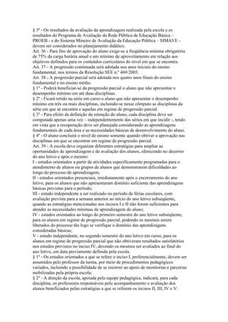§ 3º - Os resultados da avaliação da aprendizagem realizada pela escola e os
resultados do Programa de Avaliação da Rede Pública de Educação Básica –
PROEB - e do Sistema Mineiro de Avaliação da Educação Pública – SIMAVE -
devem ser considerados no planejamento didático.
Art. 36 - Para fins de aprovação do aluno exige-se a freqüência mínima obrigatória
de 75% da carga horária anual e um mínimo de aproveitamento em relação aos
objetivos definidos para os conteúdos curriculares do nível em que se encontra.
Art. 37 - A progressão continuada será adotada nos anos iniciais do ensino
fundamental, nos termos da Resolução SEE n.º 469/2003.
Art. 38 - A progressão parcial será adotada nos quatro anos finais do ensino
fundamental e no ensino médio.
§ 1º - Poderá beneficiar-se da progressão parcial o aluno que não apresentar o
desempenho mínimo em até duas disciplinas.
§ 2º - Ficará retido na série em curso o aluno que não apresentar o desempenho
mínimo em três ou mais disciplinas, incluindo-se nesse cômputo as disciplinas da
série em que se encontra e aquelas em regime de progressão parcial.
§ 3º - Para efeito da definição da retenção do aluno, cada disciplina deve ser
computada apenas uma vez – independentemente das séries em que incidir -, tendo
em vista que a recuperação deve ser planejada considerando as aprendizagens
fundamentais de cada área e as necessidades básicas de desenvolvimento do aluno.
§ 4º - O aluno concluirá o nível de ensino somente quando obtiver a aprovação nas
disciplinas em que se encontrar em regime de progressão parcial.
Art. 39 - A escola deve organizar diferentes estratégias para ampliar as
oportunidades de aprendizagem e de avaliação dos alunos, oferecendo no decorrer
do ano letivo e após o mesmo:
I - estudos orientados a partir de atividades especificamente programadas para o
atendimento de alunos ou grupos de alunos que demonstrarem dificuldades ao
longo do processo de aprendizagem;
II - estudos orientados presenciais, imediatamente após o encerramento do ano
letivo, para os alunos que não apresentaram domínio suficiente das aprendizagens
básicas previstas para o período;
III - estudo independente a ser realizado no período de férias escolares, com
avaliação prevista para a semana anterior ao início do ano letivo subseqüente,
quando as estratégias mencionadas nos incisos I e II não forem suficientes para
atender as necessidades mínimas de aprendizagem do aluno;
IV - estudos orientados ao longo do primeiro semestre do ano letivo subseqüente,
para os alunos em regime de progressão parcial, podendo os mesmos serem
liberados do processo tão logo se verifique o domínio das aprendizagens
consideradas básicas;
V - estudo independente, no segundo semestre do ano letivo em curso, para os
alunos em regime de progressão parcial que não obtiveram resultados satisfatórios
nos estudos previstos no inciso IV, devendo os mesmos ser avaliados ao final do
ano letivo, em data previamente definida pela escola.
§ 1º - Os estudos orientados a que se refere o inciso I, preferencialmente, devem ser
assumidos pelo professor da turma, por meio de procedimentos pedagógicos
variados, incluindo a possibilidade de se recorrer ao apoio de monitorias e parcerias
mobilizadas pela própria escola;
§ 2º - A direção da escola, apoiada pela equipe pedagógica, indicará, para cada
disciplina, os professores responsáveis pelo acompanhamento e avaliação dos
alunos beneficiados pelas estratégias a que se referem os incisos II, III, IV e V:
 