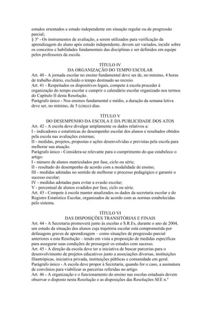 estudos orientados e estudo independente em situação regular ou de progressão
parcial;
§ 3º - Os instrumentos de avaliação, a serem utilizados para verificação da
aprendizagem do aluno após estudo independente, devem ser variados, incidir sobre
os conceitos e habilidades fundamentais das disciplinas e ser definidos em equipe
pelos professores da escola.

                                       TÍTULO IV
                     DA ORGANIZAÇÃO DO TEMPO ESCOLAR
Art. 40 - A jornada escolar no ensino fundamental deve ser de, no mínimo, 4 horas
de trabalho diário, excluído o tempo destinado ao recreio.
Art. 41 - Respeitados os dispositivos legais, compete à escola proceder à
organização do tempo escolar e cumprir o calendário escolar organizado nos termos
do Capítulo II desta Resolução.
Parágrafo único - Nos ensinos fundamental e médio, a duração da semana letiva
deve ser, no mínimo, de 5 (cinco) dias.

                                        TÍTULO V
         DO DESEMPENHO DA ESCOLA E DA PUBLICIDADE DOS ATOS
Art. 42 - A escola deve divulgar amplamente os dados relativos a:
I - indicadores e estatísticas do desempenho escolar dos alunos e resultados obtidos
pela escola nas avaliações externas;
II - medidas, projetos, propostas e ações desenvolvidas e previstas pela escola para
melhorar sua atuação.
Parágrafo único - Considera-se relevante para o cumprimento do que estabelece o
artigo:
I - número de alunos matriculados por fase, ciclo ou série;
II - resultado do desempenho de acordo com a modalidade de ensino;
III - medidas adotadas no sentido de melhorar o processo pedagógico e garantir o
sucesso escolar;
IV - medidas adotadas para evitar a evasão escolar;
V - percentual de alunos evadidos por fase, ciclo ou série.
Art. 43 - Compete à escola manter atualizados os dados da secretaria escolar e do
Registro Estatístico Escolar, organizados de acordo com as normas estabelecidas
pelo sistema.

                                          TÍTULO VI
                     DAS DISPOSIÇÕES TRANSITÓRIAS E FINAIS
Art. 44 - A Secretaria promoverá junto às escolas e S.R.Es, durante o ano de 2004,
um estudo da situação dos alunos cuja trajetória escolar está comprometida por
defasagens graves de aprendizagem – como situações de progressão parcial
anteriores a esta Resolução – tendo em vista a proposição de medidas específicas
para assegurar suas condições de prosseguir os estudos com sucesso.
Art. 45 - A direção da escola deve ter a iniciativa de buscar parcerias para o
desenvolvimento de projetos educativos junto a associações diversas, instituições
filantrópicas, iniciativa privada, instituições públicas e comunidade em geral.
Parágrafo único - A escola deve propor à Secretaria, quando for o caso, a assinatura
de convênios para viabilizar as parcerias referidas no artigo.
Art. 46 - A organização e o funcionamento do ensino nas escolas estaduais devem
observar o disposto nesta Resolução e as disposições das Resoluções SEE n.º
 