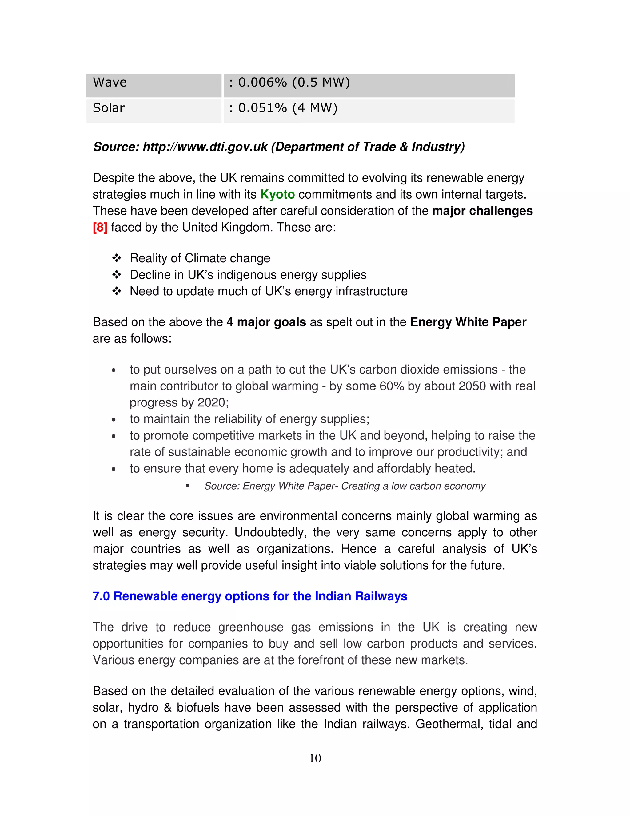 &

  #                             %


Source: http://www.dti.gov.uk (Department of Trade & Industry)

Despite the above, the UK remains committed to evolving its renewable energy
strategies much in line with its Kyoto commitments and its own internal targets.
These have been developed after careful consideration of the major challenges
[8] faced by the United Kingdom. These are:

       Reality of Climate change
       Decline in UK’s indigenous energy supplies
       Need to update much of UK’s energy infrastructure

Based on the above the 4 major goals as spelt out in the Energy White Paper
are as follows:

   •   to put ourselves on a path to cut the UK’s carbon dioxide emissions - the
       main contributor to global warming - by some 60% by about 2050 with real
       progress by 2020;
   •   to maintain the reliability of energy supplies;
   •   to promote competitive markets in the UK and beyond, helping to raise the
       rate of sustainable economic growth and to improve our productivity; and
   •   to ensure that every home is adequately and affordably heated.
                    Source: Energy White Paper- Creating a low carbon economy

It is clear the core issues are environmental concerns mainly global warming as
well as energy security. Undoubtedly, the very same concerns apply to other
major countries as well as organizations. Hence a careful analysis of UK’s
strategies may well provide useful insight into viable solutions for the future.

7.0 Renewable energy options for the Indian Railways

The drive to reduce greenhouse gas emissions in the UK is creating new
opportunities for companies to buy and sell low carbon products and services.
Various energy companies are at the forefront of these new markets.

Based on the detailed evaluation of the various renewable energy options, wind,
solar, hydro & biofuels have been assessed with the perspective of application
on a transportation organization like the Indian railways. Geothermal, tidal and

                                         10
 