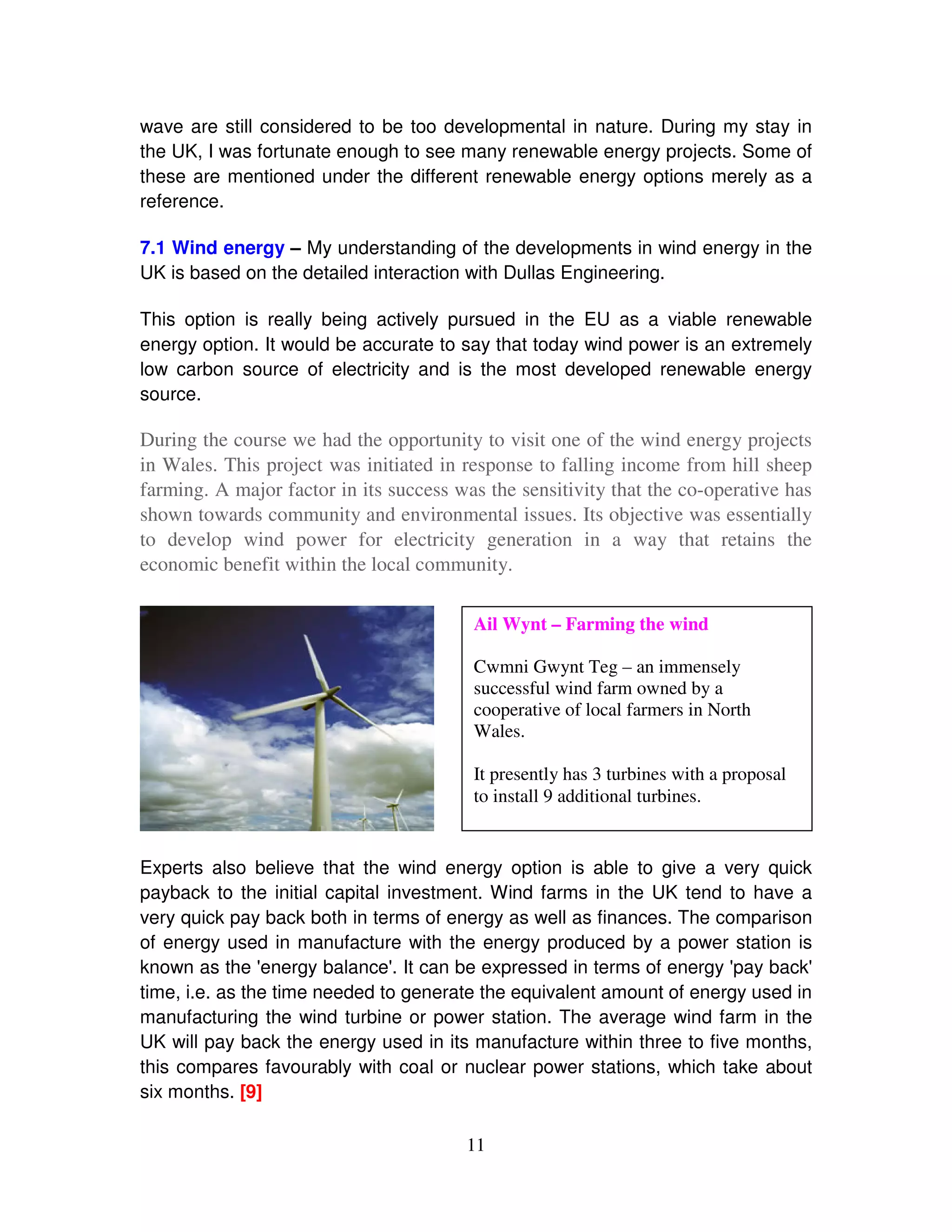 wave are still considered to be too developmental in nature. During my stay in
the UK, I was fortunate enough to see many renewable energy projects. Some of
these are mentioned under the different renewable energy options merely as a
reference.

7.1 Wind energy – My understanding of the developments in wind energy in the
UK is based on the detailed interaction with Dullas Engineering.

This option is really being actively pursued in the EU as a viable renewable
energy option. It would be accurate to say that today wind power is an extremely
low carbon source of electricity and is the most developed renewable energy
source.

During the course we had the opportunity to visit one of the wind energy projects
in Wales. This project was initiated in response to falling income from hill sheep
farming. A major factor in its success was the sensitivity that the co-operative has
shown towards community and environmental issues. Its objective was essentially
to develop wind power for electricity generation in a way that retains the
economic benefit within the local community.

                                         Ail Wynt – Farming the wind

                                         Cwmni Gwynt Teg – an immensely
                                         successful wind farm owned by a
                                         cooperative of local farmers in North
                                         Wales.

                                         It presently has 3 turbines with a proposal
                                         to install 9 additional turbines.


Experts also believe that the wind energy option is able to give a very quick
payback to the initial capital investment. Wind farms in the UK tend to have a
very quick pay back both in terms of energy as well as finances. The comparison
of energy used in manufacture with the energy produced by a power station is
known as the '  energy balance' It can be expressed in terms of energy ' back'
                                .                                       pay
time, i.e. as the time needed to generate the equivalent amount of energy used in
manufacturing the wind turbine or power station. The average wind farm in the
UK will pay back the energy used in its manufacture within three to five months,
this compares favourably with coal or nuclear power stations, which take about
six months. [9]

                                        11
 
