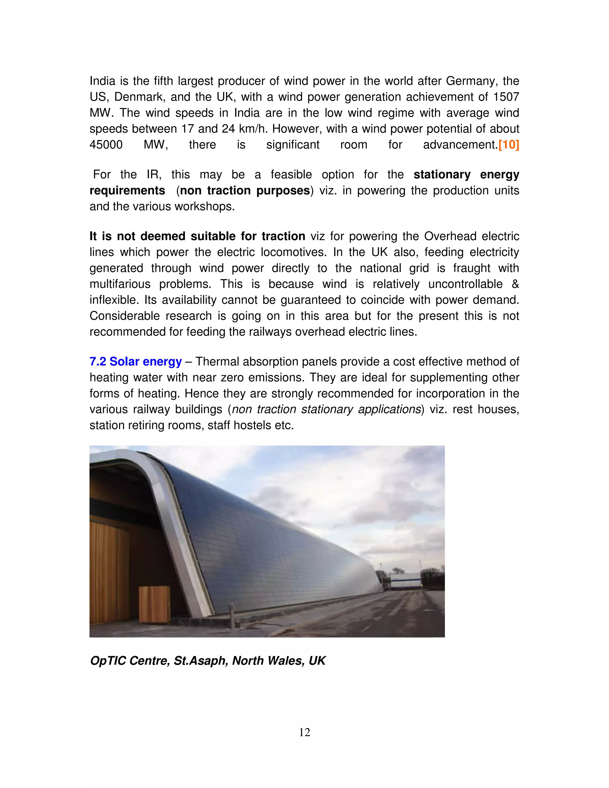 India is the fifth largest producer of wind power in the world after Germany, the
US, Denmark, and the UK, with a wind power generation achievement of 1507
MW. The wind speeds in India are in the low wind regime with average wind
speeds between 17 and 24 km/h. However, with a wind power potential of about
45000      MW,       there    is   significant  room     for    advancement.[10]

 For the IR, this may be a feasible option for the stationary energy
requirements (non traction purposes) viz. in powering the production units
and the various workshops.

It is not deemed suitable for traction viz for powering the Overhead electric
lines which power the electric locomotives. In the UK also, feeding electricity
generated through wind power directly to the national grid is fraught with
multifarious problems. This is because wind is relatively uncontrollable &
inflexible. Its availability cannot be guaranteed to coincide with power demand.
Considerable research is going on in this area but for the present this is not
recommended for feeding the railways overhead electric lines.

7.2 Solar energy – Thermal absorption panels provide a cost effective method of
heating water with near zero emissions. They are ideal for supplementing other
forms of heating. Hence they are strongly recommended for incorporation in the
various railway buildings (non traction stationary applications) viz. rest houses,
station retiring rooms, staff hostels etc.




OpTIC Centre, St.Asaph, North Wales, UK




                                       12
 