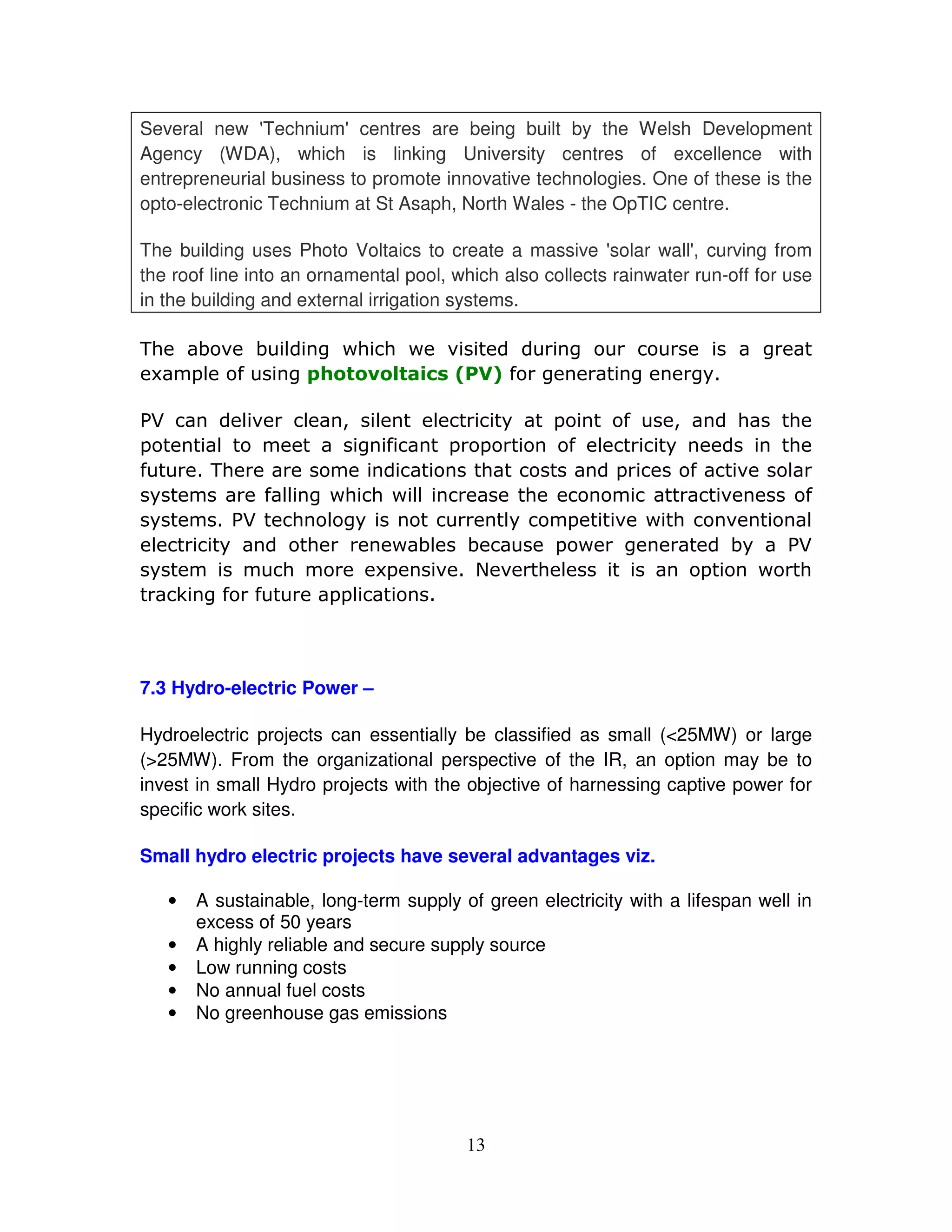 Several new '  Technium' centres are being built by the Welsh Development
Agency (WDA), which is linking University centres of excellence with
entrepreneurial business to promote innovative technologies. One of these is the
opto-electronic Technium at St Asaph, North Wales - the OpTIC centre.

The building uses Photo Voltaics to create a massive '    solar wall' curving from
                                                                     ,
the roof line into an ornamental pool, which also collects rainwater run-off for use
in the building and external irrigation systems.

'(     ) & ) # * +( ( +               &              *                       *
 ,     - .
        #    *                                 . *           *      *"

/0          #&      #    1 #
                          #    "   -    .  1    (                                (
-       #                 * .
                           - -      . #   "                                      (
.      '(                    (         -    .   &                                #
 "          .# * +( ( + #
             #          #        (             &                                  .
 "       /0   ( #* "           #
                               "    -  & + (   &                                   #
 #      "      (      + )# )       -+ *         )"                               /0
 "           (       ,-   & 2 & (#           -    +                               (
     3 *. .      -#
                  -



7.3 Hydro-electric Power –

Hydroelectric projects can essentially be classified as small (<25MW) or large
(>25MW). From the organizational perspective of the IR, an option may be to
invest in small Hydro projects with the objective of harnessing captive power for
specific work sites.

Small hydro electric projects have several advantages viz.

   •   A sustainable, long-term supply of green electricity with a lifespan well in
       excess of 50 years
   •   A highly reliable and secure supply source
   •   Low running costs
   •   No annual fuel costs
   •   No greenhouse gas emissions




                                          13
 