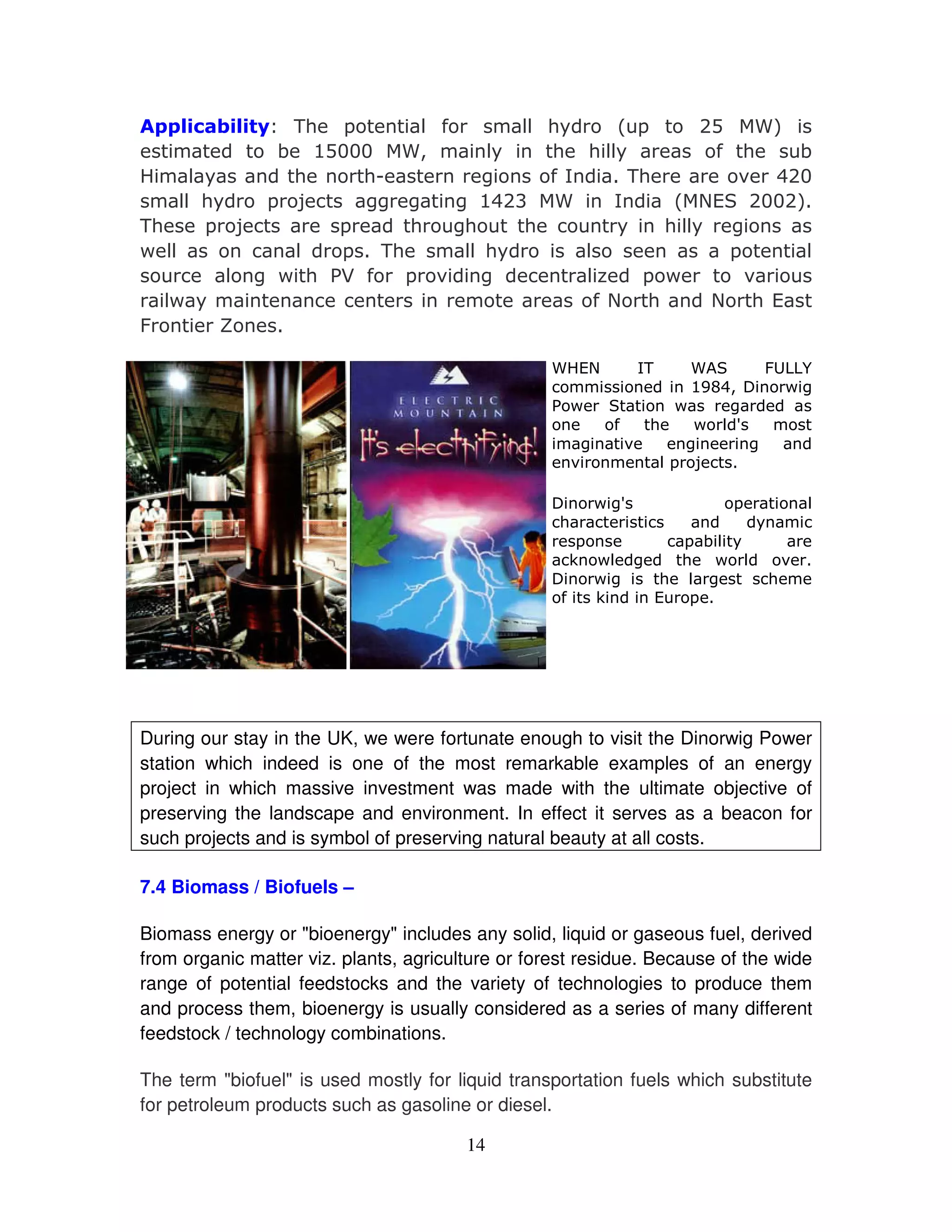 '( -     #.     #(
                            # "       -   $
           ) %       1    #
                          "   ( (# #
                                   "        . (  )
!   #"      (    (       *    .4     '(      &  $
   #(
    # "   - 5    * *
                  *    *%$         4      2 6 $ $
'(   - 5       -    ( * (   (       "   (#
                                         # *
                                          "
+ ##        #  - ' (    #(
                        # "      #           -    #
       # *+ (/ . - & *
               0                 #7 -+        &
  # "
  +                              . 2 (      2 (6
8     9

                                                    !2
                                                     6        4
                                                              '   :     8 <=
                                                                         ;<
                                                                %   1>    +*
                                                  /+          +     *
                                                          . (    + #?
                                                      *    &    *     *
                                                     &       # 5
                                                              -

                                                  >     +*?              -        #
                                                   (                         "
                                                    -        - )#"
                                                    3 +# *   ( + # &
                                                  >   +*   ( #*    (
                                                   . 3     6 -




During our stay in the UK, we were fortunate enough to visit the Dinorwig Power
station which indeed is one of the most remarkable examples of an energy
project in which massive investment was made with the ultimate objective of
preserving the landscape and environment. In effect it serves as a beacon for
such projects and is symbol of preserving natural beauty at all costs.

7.4 Biomass / Biofuels –

Biomass energy or "bioenergy" includes any solid, liquid or gaseous fuel, derived
from organic matter viz. plants, agriculture or forest residue. Because of the wide
range of potential feedstocks and the variety of technologies to produce them
and process them, bioenergy is usually considered as a series of many different
feedstock / technology combinations.

The term "biofuel" is used mostly for liquid transportation fuels which substitute
for petroleum products such as gasoline or diesel.

                                        14
 