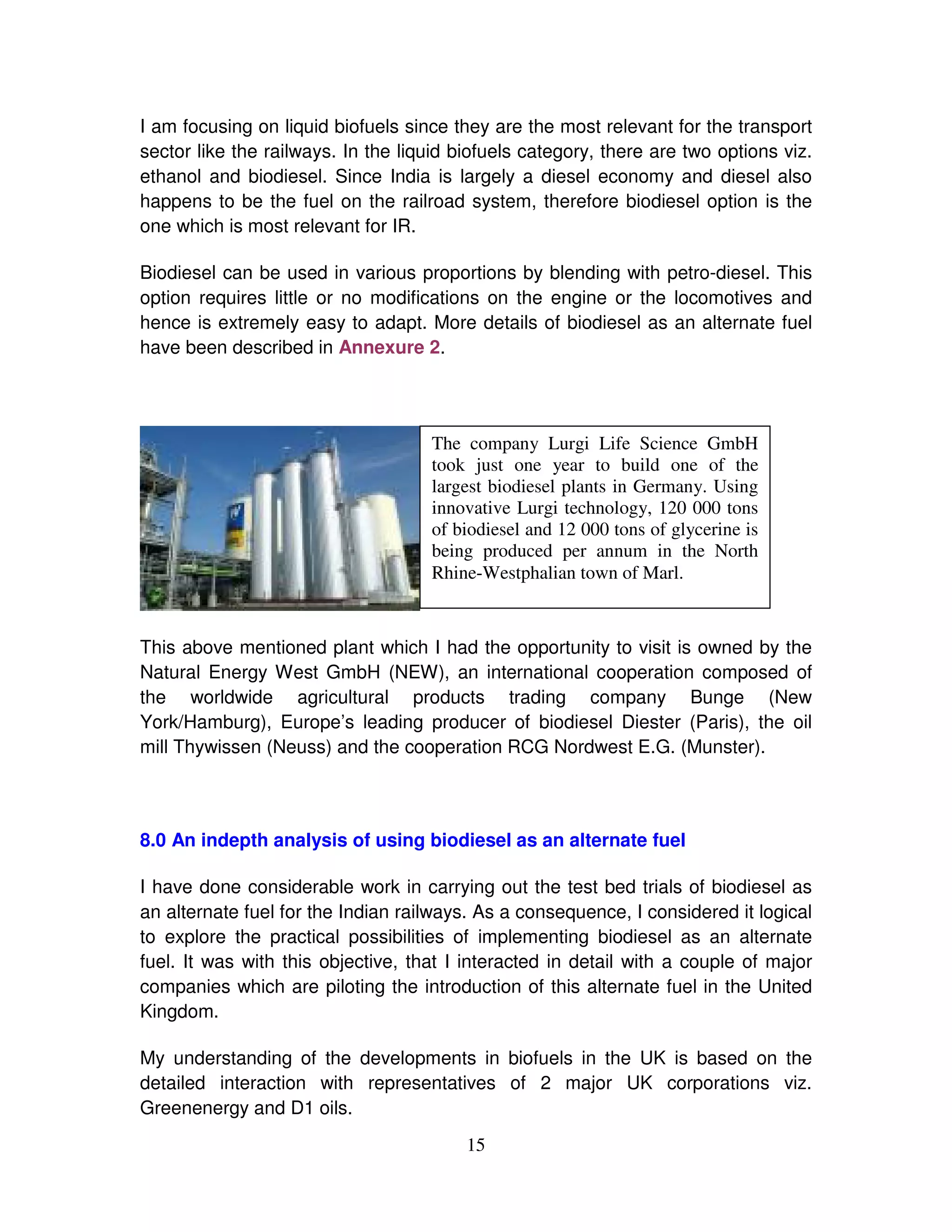 I am focusing on liquid biofuels since they are the most relevant for the transport
sector like the railways. In the liquid biofuels category, there are two options viz.
ethanol and biodiesel. Since India is largely a diesel economy and diesel also
happens to be the fuel on the railroad system, therefore biodiesel option is the
one which is most relevant for IR.

Biodiesel can be used in various proportions by blending with petro-diesel. This
option requires little or no modifications on the engine or the locomotives and
hence is extremely easy to adapt. More details of biodiesel as an alternate fuel
have been described in Annexure 2.




                                    The company Lurgi Life Science GmbH
                                    took just one year to build one of the
                                    largest biodiesel plants in Germany. Using
                                    innovative Lurgi technology, 120 000 tons
                                    of biodiesel and 12 000 tons of glycerine is
                                    being produced per annum in the North
                                    Rhine-Westphalian town of Marl.



This above mentioned plant which I had the opportunity to visit is owned by the
Natural Energy West GmbH (NEW), an international cooperation composed of
the worldwide agricultural products trading company Bunge (New
York/Hamburg), Europe’s leading producer of biodiesel Diester (Paris), the oil
mill Thywissen (Neuss) and the cooperation RCG Nordwest E.G. (Munster).




8.0 An indepth analysis of using biodiesel as an alternate fuel

I have done considerable work in carrying out the test bed trials of biodiesel as
an alternate fuel for the Indian railways. As a consequence, I considered it logical
to explore the practical possibilities of implementing biodiesel as an alternate
fuel. It was with this objective, that I interacted in detail with a couple of major
companies which are piloting the introduction of this alternate fuel in the United
Kingdom.

My understanding of the developments in biofuels in the UK is based on the
detailed interaction with representatives of 2 major UK corporations viz.
Greenenergy and D1 oils.
                                         15
 
